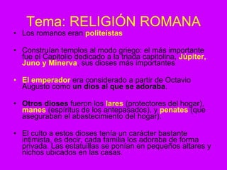 Tema: RELIGIÓN ROMANA
• Los romanos eran politeístas
• Construían templos al modo griego: el más importante
fue el Capitolio dedicado a la triada capitolina, Júpiter,
Juno y Minerva, sus dioses más importantes
• El emperador era considerado a partir de Octavio
Augusto como un dios al que se adoraba.
• Otros dioses fueron los lares (protectores del hogar),
manes (espíritus de los antepasados), y penates (que
aseguraban el abastecimiento del hogar).
• El culto a estos dioses tenía un carácter bastante
intimista, es decir, cada familia los adoraba de forma
privada. Las estatuillas se ponían en pequeños altares y
nichos ubicados en las casas.
 