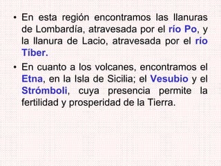 • En esta región encontramos las llanuras
de Lombardía, atravesada por el río Po, y
la llanura de Lacio, atravesada por el río
Tíber.
• En cuanto a los volcanes, encontramos el
Etna, en la Isla de Sicilia; el Vesubio y el
Strómboli, cuya presencia permite la
fertilidad y prosperidad de la Tierra.
 