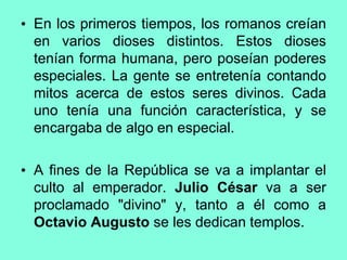 • En los primeros tiempos, los romanos creían
en varios dioses distintos. Estos dioses
tenían forma humana, pero poseían poderes
especiales. La gente se entretenía contando
mitos acerca de estos seres divinos. Cada
uno tenía una función característica, y se
encargaba de algo en especial.
• A fines de la República se va a implantar el
culto al emperador. Julio César va a ser
proclamado "divino" y, tanto a él como a
Octavio Augusto se les dedican templos.
 