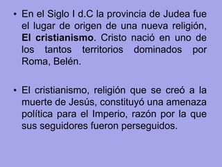 • En el Siglo I d.C la provincia de Judea fue
el lugar de origen de una nueva religión,
El cristianismo. Cristo nació en uno de
los tantos territorios dominados por
Roma, Belén.
• El cristianismo, religión que se creó a la
muerte de Jesús, constituyó una amenaza
política para el Imperio, razón por la que
sus seguidores fueron perseguidos.
 