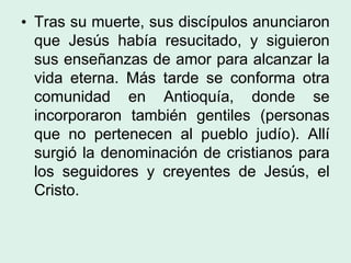 • Tras su muerte, sus discípulos anunciaron
que Jesús había resucitado, y siguieron
sus enseñanzas de amor para alcanzar la
vida eterna. Más tarde se conforma otra
comunidad en Antioquía, donde se
incorporaron también gentiles (personas
que no pertenecen al pueblo judío). Allí
surgió la denominación de cristianos para
los seguidores y creyentes de Jesús, el
Cristo.
 
