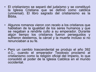 • El cristianismo se separó del judaísmo y se constituyó
la Iglesia Cristiana que se definió como católica
(universal). El libro sagrado del cristianismo es la
Biblia.
• Algunos romanos vieron con recelo a los cristianos que
hablaban de la igualdad de los seres humanos y que
se negaban a rendirle culto a su emperador. Durante
algún tiempo los cristianos fueron perseguidos y
sufrieron destierros, la cárcel y la muerte incluso si no
renunciaban a su fe.
• Pero un cambio trascendental se produjo el año 392
d.C., cuando el emperador Teodosio proclamó al
cristianismo como la religión oficial del Imperio, lo que
consolidó el poder de la Iglesia Católica en el mundo
occidental.
 