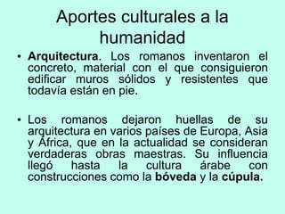 Aportes culturales a la
humanidad
• Arquitectura. Los romanos inventaron el
concreto, material con el que consiguieron
edificar muros sólidos y resistentes que
todavía están en pie.
• Los romanos dejaron huellas de su
arquitectura en varios países de Europa, Asia
y África, que en la actualidad se consideran
verdaderas obras maestras. Su influencia
llegó hasta la cultura árabe con
construcciones como la bóveda y la cúpula.
 