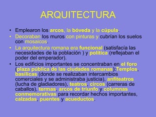 ARQUITECTURA
• Emplearon los arcos, la bóveda y la cúpula.
• Decoraban los muros con pinturas y cubrían los suelos
con mosaicos.
• La arquitectura romana era funcional (satisfacía las
necesidades de la población ) y política (reflejaban el
poder del emperador).
• Los edificios importantes se concentraban en el foro
(plaza pública de las ciudades romanas):Templos,
basílicas (donde se realizaban intercambios
comerciales y se administraba justicia), anfiteatros
(lucha de gladiadores), teatros, circos (carreras de
caballos), termas, arcos de triunfo y columnas
conmemorativas para recordar hechos importantes,
calzadas, puentes y acueductos.
 