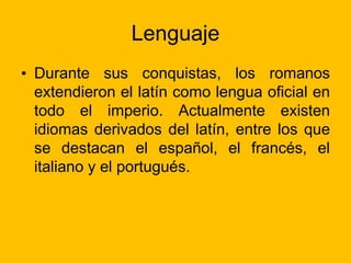 Lenguaje
• Durante sus conquistas, los romanos
extendieron el latín como lengua oficial en
todo el imperio. Actualmente existen
idiomas derivados del latín, entre los que
se destacan el español, el francés, el
italiano y el portugués.
 