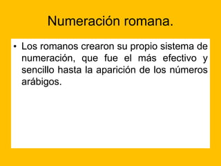 Numeración romana.
• Los romanos crearon su propio sistema de
numeración, que fue el más efectivo y
sencillo hasta la aparición de los números
arábigos.
 