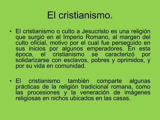 El cristianismo.
• El cristianismo o culto a Jesucristo es una religión
que surgió en el Imperio Romano, al margen del
culto oficial, motivo por el cual fue perseguido en
sus inicios por algunos emperadores. En esta
época, el cristianismo se caracterizó por
solidarizarse con esclavos, pobres y oprimidos, y
por su vida en comunidad.
• El cristianismo también comparte algunas
prácticas de la religión tradicional romana, como
las procesiones y la veneración de imágenes
religiosas en nichos ubicados en las casas.
 
