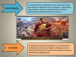 Se considera como el siglo de Oro por las grandes obras
            que realizaron, además contó con grandes emperadores
ANTONINOS   como Trajano y Adriano. Este último llevó a cabo la
            expansión de la Helenización por el Imperio.




             Se destaca el Edicto de Caracalla, el cual reconocían la
 SEVEROS     ciudadanía de romanos a todos los habitantes de las
             provincias del Imperio. Durante esta dinastía empieza la
             decadencia y degeneración
 