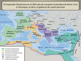 El Emperador Diocleciano en el 284 trata de recuperar la grandeza de Roma. Crea
             la Tetrarquía, es decir, el gobierno de cuatro personas
 