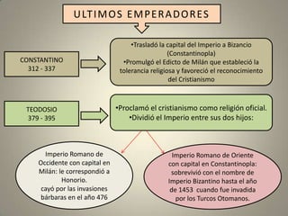 U LT I M O S E M P E R A D O R ES

                                    •Trasladó la capital del Imperio a Bizancio
                                                  (Constantinopla)
CONSTANTINO                      •Promulgó el Edicto de Milán que estableció la
  312 - 337                     tolerancia religiosa y favoreció el reconocimiento
                                                  del Cristianismo



 TEODOSIO                      •Proclamó el cristianismo como religión oficial.
 379 - 395                         •Dividió el Imperio entre sus dos hijos:



      Imperio Romano de                           Imperio Romano de Oriente
    Occidente con capital en                    con capital en Constantinopla:
    Milán: le correspondió a                     sobrevivió con el nombre de
            Honorio.                            Imperio Bizantino hasta el año
     cayó por las invasiones                     de 1453 cuando fue invadida
     bárbaras en el año 476                        por los Turcos Otomanos.
 