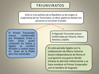 T R I U N V I R ATO S

               Ante la crisis política de la República se dio origen al
          surgimiento de los Triunviratos, es decir, gobierno donde tres
                          personas se turnarían el poder.



El Primer Triunvirato                    El Segundo Triunvirato estuvo
estuvo     conformado                    conformado por Octavio, Marco
por Pompeyo, Craso y
Julio   César     quien                  Antonio y Lépido.
conquistó las Galias y
Egipto, se nombró
dictador y realizó leyes             En este periodo Egipto con la
en favor de la Plebe                 colaboración de Marco Antonio
pero fue asesinado.                  buscó independizarse de Roma el
                                     cual generó una guerra donde
                                     Octavio lo derrotó militarmente y se
                                     hace nombrar el Primer Emperador
                                     con el nombre de Augusto.
 