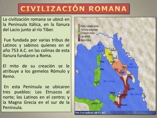 La civilización romana se ubicó en
la Península Itálica, en la llanura
del Lacio junto al río Tíber.

 Fue fundada por varias tribus de
Latinos y sabinos quienes en el
año 753 A.C. en las colinas de esta
llanura fundaron a Roma.

El mito de su creación se le
atribuye a los gemelos Rómulo y
Remo.

 En esta Península se ubicaron
tres pueblos: Los Etruscos al
norte; los Latinos en el centro; y
la Magna Grecia en el sur de la
Península.
 