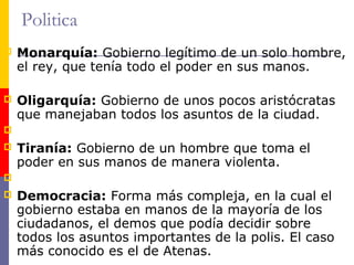 Politica 
 Monarquía: Gobierno legítimo de un solo hombre, 
el rey, que tenía todo el poder en sus manos. 
 Oligarquía: Gobierno de unos pocos aristócratas 
que manejaban todos los asuntos de la ciudad. 
 
 Tiranía: Gobierno de un hombre que toma el 
poder en sus manos de manera violenta. 
 
 Democracia: Forma más compleja, en la cual el 
gobierno estaba en manos de la mayoría de los 
ciudadanos, el demos que podía decidir sobre 
todos los asuntos importantes de la polis. El caso 
más conocido es el de Atenas. 
 