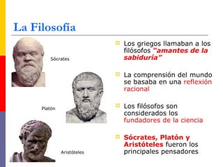 La Filosofía 
 Los griegos llamaban a los 
filósofos “amantes de la 
sabiduría” 
 La comprensión del mundo 
se basaba en una reflexión 
racional 
 Los filósofos son 
considerados los 
fundadores de la ciencia 
 Sócrates, Platón y 
Aristóteles fueron los 
principales pensadores 
Sócrates 
Platón 
Aristóteles 
 