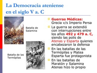 La Democracia ateniense 
en el siglo V a. C 
 Guerras Médicas: 
Grecia v/s Imperio Persa 
 La guerra se extendió 
con interrupciones entre 
los años 492 y 479 a. C, 
siendo las polis de 
Atenas y Esparta quienes 
encabezaron la defensa 
 En las batallas de las 
Termópilas y Platea 
Esparta fue protagonista 
 En las batallas de 
Maratón y Salamina 
Atenas hizo lo propio 
Batalla de 
Salamina 
Batalla de las 
Termópilas 
 