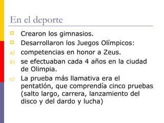 En el deporte 
 Crearon los gimnasios. 
 Desarrollaron los Juegos Olímpicos: 
a) competencias en honor a Zeus. 
b) se efectuaban cada 4 años en la ciudad 
de Olimpia. 
c) La prueba más llamativa era el 
pentatlón, que comprendía cinco pruebas 
(salto largo, carrera, lanzamiento del 
disco y del dardo y lucha) 
 