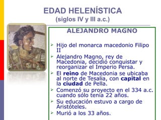 EDAD HELENÍSTICA 
(siglos IV y III a.c.) 
ALEJANDRO MAGNO 
 Hijo del monarca macedonio Filipo 
II 
 Alejandro Magno, rey de 
Macedonia, decidió conquistar y 
reorganizar el Imperio Persa. 
 El reino de Macedonia se ubicaba 
al norte de Tesalia, con capital en 
la ciudad de Pella. 
 Comenzó su proyecto en el 334 a.c. 
cuando sólo tenía 22 años. 
 Su educación estuvo a cargo de 
Aristóteles. 
 Murió a los 33 años. 
 