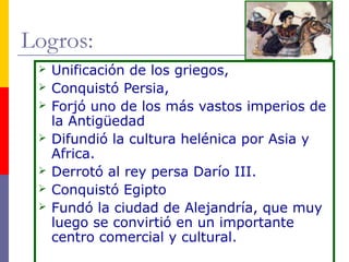 Logros: 
 Unificación de los griegos, 
 Conquistó Persia, 
 Forjó uno de los más vastos imperios de 
la Antigüedad 
 Difundió la cultura helénica por Asia y 
Africa. 
 Derrotó al rey persa Darío III. 
 Conquistó Egipto 
 Fundó la ciudad de Alejandría, que muy 
luego se convirtió en un importante 
centro comercial y cultural. 
 