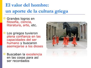 El valor del hombre: 
un aporte de la cultura griega 
 Grandes logros en 
filosofía, ciencia, 
literatura, arte, etc. 
 Los griegos tuvieron 
plena confianza en las 
capacidades del ser 
humano y buscaron 
asemejarse a los dioses 
 Buscaban la excelencia 
en las cosas para así 
ser recordados 
 
