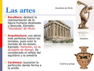 Las artes 
 Escultura: destacó la 
representación de la 
figura humana idealizada 
y desnuda. Ejemplo: 
“Discóbolo” de Mirón 
 Arquitectura: sus obras 
más perfectas fueron los 
templos, pues eran la 
morada de los dioses. 
Ejemplo: Partenón, en la 
acrópolis de Atenas. Es 
considerado el reflejo del 
equilibrio y la simetría 
 Cerámica: buscaron la 
perfección dando forma a 
la arcilla 
Discóbolo de Mirón 
Partenón 
Cerámica griega 
 