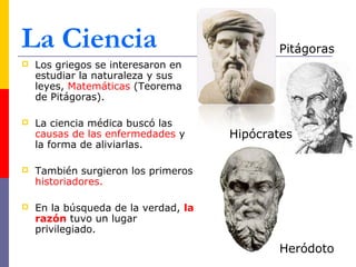 La Ciencia 
 Los griegos se interesaron en 
estudiar la naturaleza y sus 
leyes, Matemáticas (Teorema 
de Pitágoras). 
 La ciencia médica buscó las 
causas de las enfermedades y 
la forma de aliviarlas. 
 También surgieron los primeros 
historiadores. 
 En la búsqueda de la verdad, la 
razón tuvo un lugar 
privilegiado. 
Pitágoras 
Hipócrates 
Heródoto 
 
