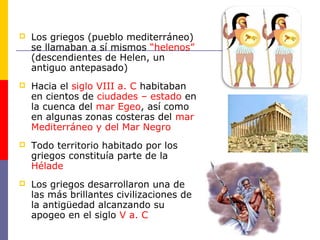  Los griegos (pueblo mediterráneo) 
se llamaban a sí mismos “helenos” 
(descendientes de Helen, un 
antiguo antepasado) 
 Hacia el siglo VIII a. C habitaban 
en cientos de ciudades – estado en 
la cuenca del mar Egeo, así como 
en algunas zonas costeras del mar 
Mediterráneo y del Mar Negro 
 Todo territorio habitado por los 
griegos constituía parte de la 
Hélade 
 Los griegos desarrollaron una de 
las más brillantes civilizaciones de 
la antigüedad alcanzando su 
apogeo en el siglo V a. C 
 