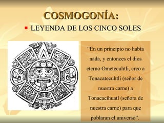COSMOGONÍA:  LEYENDA DE LOS CINCO SOLES “ En un principio no había nada, y entonces el dios eterno Ometecuhtli, creo a Tonacatecuhtli (señor de nuestra carne) a Tonacacíhuatl (señora de nuestra carne) para que poblaran el universo”.   