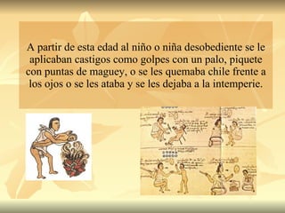A partir de esta edad al niño o niña desobediente se le aplicaban castigos como golpes con un palo, piquete con puntas de maguey, o se les quemaba chile frente a los ojos o se les ataba y se les dejaba a la intemperie. 