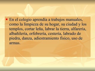 En el colegio aprendía a trabajos manuales, como la limpieza de su hogar, su ciudad y los templos, cortar leña, labrar la tierra, alfarería, albañilería, orfebrería, cestería, labrado de piedra, danza, adiestramiento físico, uso de armas.  