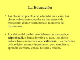 La Educación
• Las chicas del pueblo eran educadas en la casa. Las
chicas nobles eran educadas en una especie de
monasterio donde vivían hasta el momento del
matrimonio.
• Los chicos del pueblo estudiaban en una escuela; el
telpochcalli, e iban a dormir a su casa. Los chicos
nobles iban a un internado; el calmecac. La enseñanza
de la religión era muy importante , pero también se
aprendía escritura, lectura, historia y música.
 