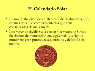El Calendario Solar
• El año estaba dividido en 18 meses de 20 días cada uno,
además de 5 días complementarios que eran
considerados de mala suerte.
• Los meses se dividían a la vez en 4 semanas de 5 días.
Su sistema de numeración era vigesimal. Los signos
numéricos eran puntos, rayas, círculos y dedos de las
manos.
 