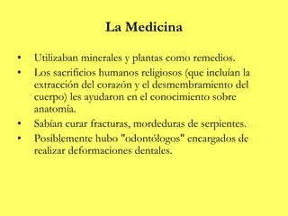 La Medicina
• Utilizaban minerales y plantas como remedios.
• Los sacrificios humanos religiosos (que incluían la
extracción del corazón y el desmembramiento del
cuerpo) les ayudaron en el conocimiento sobre
anatomía.
• Sabían curar fracturas, mordeduras de serpientes.
• Posiblemente hubo "odontólogos" encargados de
realizar deformaciones dentales.
 
