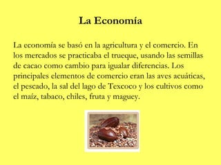 La Economía
La economía se basó en la agricultura y el comercio. En
los mercados se practicaba el trueque, usando las semillas
de cacao como cambio para igualar diferencias. Los
principales elementos de comercio eran las aves acuáticas,
el pescado, la sal del lago de Texcoco y los cultivos como
el maíz, tabaco, chiles, fruta y maguey.
 