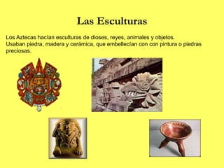 Las Esculturas
Los Aztecas hacían esculturas de dioses, reyes, animales y objetos.
Usaban piedra, madera y cerámica, que embellecían con con pintura o piedras
preciosas.
 