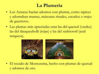 La Plumería
• Los Aztecas hacían adornos con plumas, como tapices
y adornaban mantas, máscaras rituales, escudos o trajes
de guerreros.
• Las plumas más apreciadas eran las del quetzal (verdes)
las del tlauquecholli (rojas) y las del xiuhtototl (azul
turquesa).
• El tocado de Moctezuma, hecho con plumas de quetzal
y adornos de oro.
 
