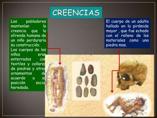 Los
pobladores
mantenían
la
creencia que la
ofrenda humana de
un niño perduraría
su construcción.
Los cuerpos de los
niños
eran
enterrados
con
textiles y collares
de piedras y otros
ornamentos
de
acuerdo
a
su
posición
social
heredada.

El cuerpo de un adulto
hallado en la pirámide
mayor , que fue echado
con el relleno de los
materiales como una
piedra mas.

 