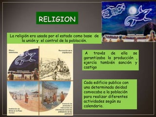 La religión era usada por el estado como base de
la unión y el control de la población.
A través de ella se
garantizaba la producción ,
ejercía también sanción y
castigo

Cada edificio publico con
una determinada deidad
convocaba a la población
para realizar diferentes
actividades según su
calendario.

 
