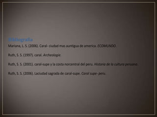 Bibliografía
Mariana, L. S. (2006). Caral- ciudad mas auntigua de america. ECOMUNDO.
Ruth, S. S. (1997). caral. Archeologie.
Ruth, S. S. (2001). caral-supe y la costa norcentral del peru. Historia de la cultura peruana.
Ruth, S. S. (2006). Laciudad sagrada de caral-supe. Caral supe- peru.

 
