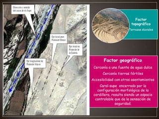 Factor
topográfico
Terrazas aluviales

Factor geográfico
Cercanía a una fuente de agua dulce
Cercanía tierras fértiles
Accesibilidad con otros asentamientos
Caral-supe encerrado por la
configuración morfológica de la
cordillera, resulta siendo un espacio
controlable que da la sensación de
seguridad.

 