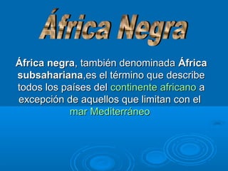África negra, también denominada África
subsahariana,es el término que describe
todos los países del continente africano a
excepción de aquellos que limitan con el
mar Mediterráneo

 
