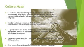 Cultura Maya


La sociedad maya estaba organizada a la cabeza con la nobleza
"almenehoob" que significa los que tienen padres y madres. ellos
monopolizaban el poder y la autoridad al ostentar puestos políticos y
religiosos



El gobernante supremo era el "halach uinik", en quien residía el poder
absoluto sobre los asuntos terrenales y espirituales



La gente común era la mas numerosa y comprendía campesinos,
pescadores, leñadores, aguadores, albañiles, artesanos, canteros,
tejedores y cargadores



Contaban con esclavos, los cuales eran prisioneros de guerras o por algún
delito cometido



En el comercio se distingue la formación del tianguis “tianquiztli”

 