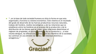 

“…en la base de toda sociedad humana se sitúa la forma en que esta
organizado y funciona su sistema económico. Este sistema es el resultado
del grado de desarrollo de las fuerzas productivas-recursos naturales,
trabajo del hombre, medios tecnológicos- y de las relaciones que se
establecen entre los hombres en el proceso de la producción y de la
distribución de los bienes que se crean. estas relaciones determinan el
régimen de propiedad, el aprovechamiento de los productos y , si este
resulta desigual, las diferencias básicas entre los miembros de la sociedad,
las culminan en una división de clases, con intereses distintos y
antagónicos.”

 