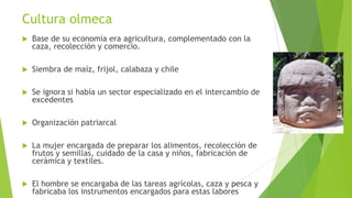 Cultura olmeca


Base de su economía era agricultura, complementado con la
caza, recolección y comercio.



Siembra de maíz, frijol, calabaza y chile



Se ignora si había un sector especializado en el intercambio de
excedentes



Organización patriarcal



La mujer encargada de preparar los alimentos, recolección de
frutos y semillas, cuidado de la casa y niños, fabricación de
cerámica y textiles.



El hombre se encargaba de las tareas agrícolas, caza y pesca y
fabricaba los instrumentos encargados para estas labores

 