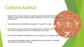 Cultura Azteca


Origen mítico, empero existe la sospecha que procedían de Aztlán (de allí su
nombre), aunque ellos se denominaban Tonochas, en honor a su jefe Tenoch, o
bien Mexicas.



Con la fundación de Tenochtitlan surgen los “calpullis” o clanes



En el interior de cada uno de ellos predominaba el esfuerzo colectivo sin dejar
de existir la tradicional división de trabajo por sexo y edad.



Los hombres estaban encargados de la caza y la pesca, y los trabajos agrícolas.



las mujeres recolectaban, tejían, cuidaban de los hijos menores, atendían
determinados quehaceres del hogar

 