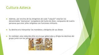 Cultura Azteca


Además, por encima de los dirigentes de cada “calpulli” estarían los
denominados "teomamas" (cargadores del bulto de dios), compuesto de cuatro
personas que eran jefes religiosos con funciones militares.



Su destino era interpretar los mandatos y designios de sus dioses



En realidad, esta reducida elite era la que gobernaba y dirigía los destinos del
grupo junto con los jefes de los calpullis

 