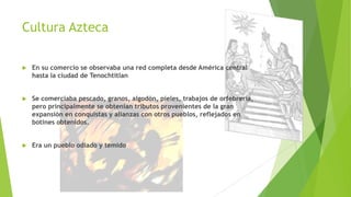 Cultura Azteca


En su comercio se observaba una red completa desde América central
hasta la ciudad de Tenochtitlan



Se comerciaba pescado, granos, algodón, pieles, trabajos de orfebrería,
pero principalmente se obtenían tributos provenientes de la gran
expansión en conquistas y alianzas con otros pueblos, reflejados en
botines obtenidos.



Era un pueblo odiado y temido

 