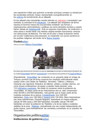 una expedición militar que quemara su templo principal y arrojara su deidad por
las escalinatas (símbolo incluso representado iconográficamente en
los códices de sometimiento de un altepetl).
En los altepetl más importantes residía además un calpixque o recaudador que
centraba su actividad en la tributación. Los altepetl que aceptaban de forma
expresa el dominio mexica les era permitido mantener sus formas y
organizaciones administrativas y políticas así como deidades siempre y cuando
fueran debajo de Huitzilopochtli. Solo en regiones importantes, de contención a
otras etnias o donde había una rebelión abierta residían funcionarios mexicas
con atribuciones de tlatoanis. Por más de 50 años y hasta la tasación hecha
por el oidor Valderrama esta estructura se mantendrá con pocos cambios en
los pueblos indígenas del centro de la Nueva España.
Ciudad[editar]
Artículo principal: México-Tenochtitlan
Escultura que rememora el momento en que los mexicasencontraron la señal para la fundación de
su ciudad (Tenochtitlán) dada por Huitzilopochtli. La escultura se encuentra en la Ciudad de México.
Originalmente, Tenochtitlan fue construido en un pequeño islote en el lago de
Texcoco primitivo que de forma sucesiva fue ampliado artificialmente hasta
quedar unido a los islotes de Tlatelolco, Nonoalco, Tultenco y Mixhuca,
mediante una ingeniería hidráulica de rellenos, pilotes y canales internos, así
como diques contenedores de aguas y puentes hasta alcanzar unos
13.5 kilómetros cuadrados. No existe un consenso sobre la población de
Tenochtitlan, la mayor parte de los historiadores dan un valor conservador
entre 80 000 a 230 000 habitantes, más grande que la mayor parte de las
ciudades europeas de su época, Constantinopla (con 200 000
habitantes), París (con 185 000) y Venecia (con 130 000). Otros historiadores
dan otras estimaciones: Eduardo Noguera, basándose en mapas antiguos,
calcula 50 000 casas y 300 000 habitantes; Soustelle calcula 700 000
habitantes al incluir la población de Tlatelolco y la de las isletas y ciudades
satélites de la zona. Tlatelolco originalmente era una ciudad independiente del
poder mexica, pero eventualmente fue sometida y convertida en un suburbio de
Tenochtitlan.
Organización política[editar]
Instituciones de gobierno[editar]
 