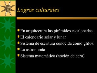 Logros culturales
En arquitectura las pirámides escalonadas
El calendario solar y lunar
Sistema de escritura conocida como glifos.
La astronomía
Sistema matemático (noción de cero)
 