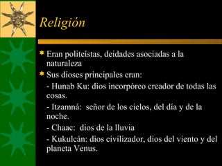Religión
Eran politeístas, deidades asociadas a la
naturaleza
Sus dioses principales eran:
- Hunab Ku: dios incorpóreo creador de todas las
cosas.
- Itzamná: señor de los cielos, del día y de la
noche.
- Chaac: dios de la lluvia
- Kukulcán: dios civilizador, dios del viento y del
planeta Venus.
 