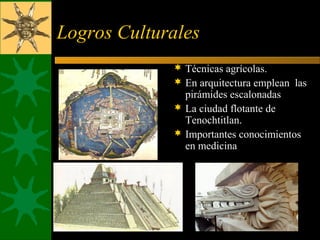 Logros Culturales
 Técnicas agrícolas.
 En arquitectura emplean las
pirámides escalonadas
 La ciudad flotante de
Tenochtitlan.
 Importantes conocimientos
en medicina
 